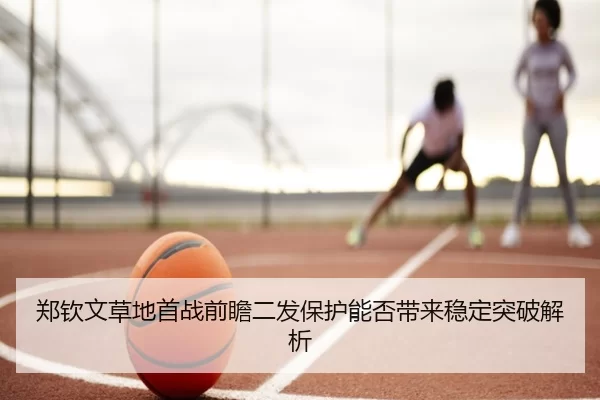 郑钦文草地首战前瞻二发保护能否带来稳定突破解析